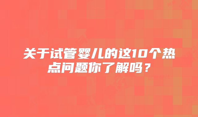 关于试管婴儿的这10个热点问题你了解吗？