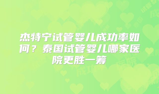杰特宁试管婴儿成功率如何？泰国试管婴儿哪家医院更胜一筹