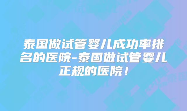泰国做试管婴儿成功率排名的医院-泰国做试管婴儿正规的医院!