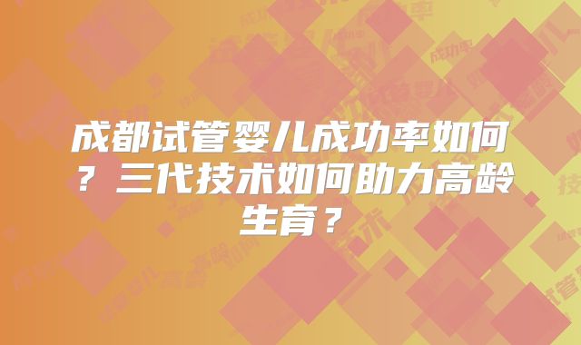 成都试管婴儿成功率如何？三代技术如何助力高龄生育？