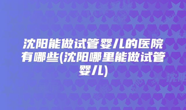 沈阳能做试管婴儿的医院有哪些(沈阳哪里能做试管婴儿)
