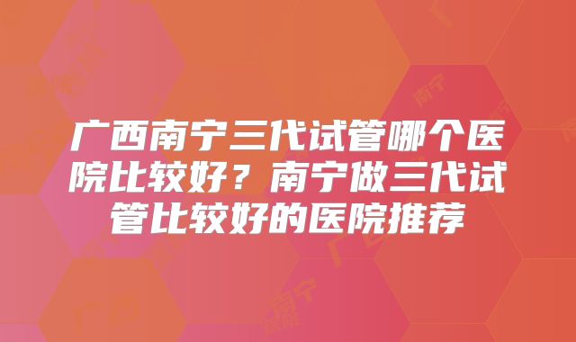 广西南宁三代试管哪个医院比较好？南宁做三代试管比较好的医院推荐