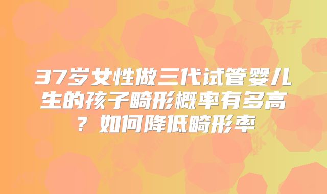 37岁女性做三代试管婴儿生的孩子畸形概率有多高？如何降低畸形率