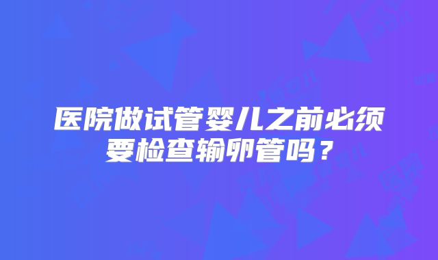 医院做试管婴儿之前必须要检查输卵管吗？