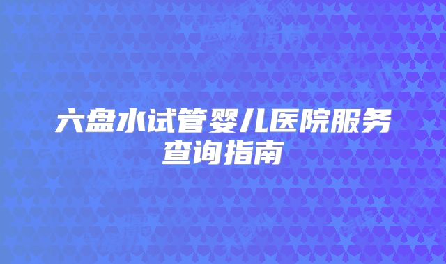 六盘水试管婴儿医院服务查询指南