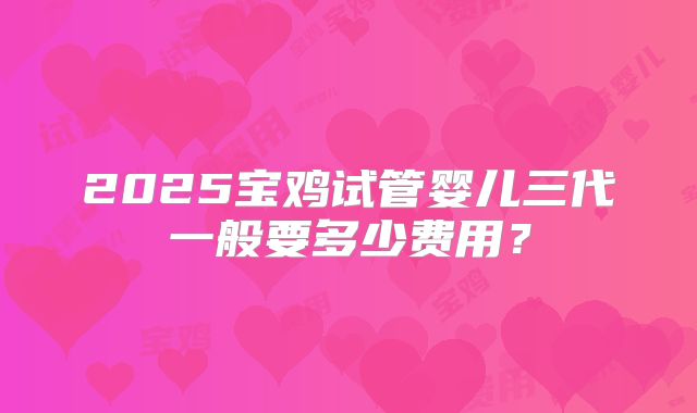 2025宝鸡试管婴儿三代一般要多少费用？