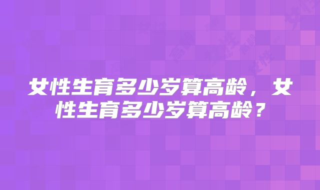 女性生育多少岁算高龄,女性生育多少岁算高龄?