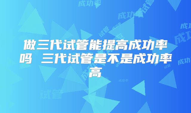 做三代试管能提高成功率吗 三代试管是不是成功率高