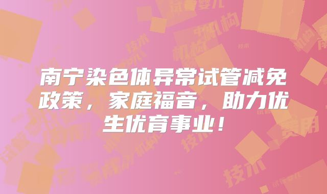 南宁染色体异常试管减免政策,家庭福音,助力优生优育事业!