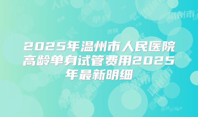 2025年温州市人民医院高龄单身试管费用2025年最新明细