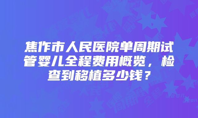 焦作市人民医院单周期试管婴儿全程费用概览，检查到移植多少钱？