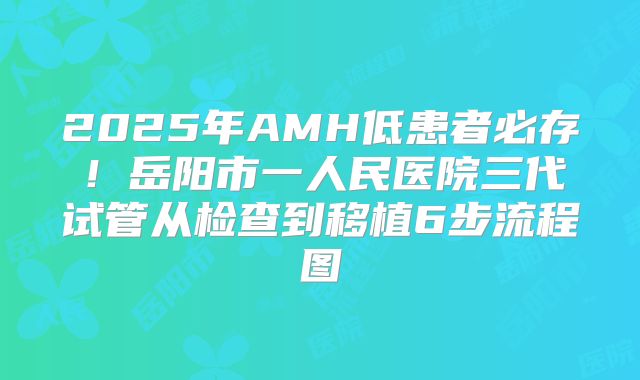 2025年AMH低患者必存！岳阳市一人民医院三代试管从检查到移植6步流程图