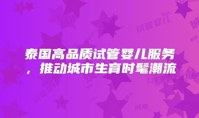泰国高品质试管婴儿服务,推动城市生育时髦潮流