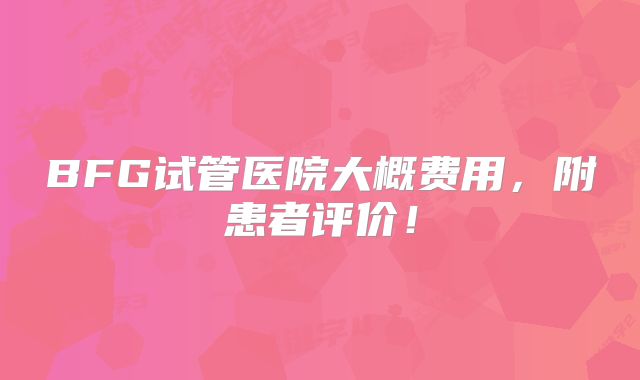 BFG试管医院大概费用，附患者评价！