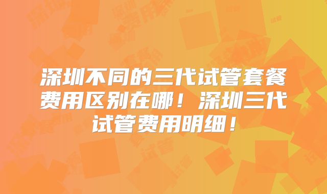 深圳不同的三代试管套餐费用区别在哪！深圳三代试管费用明细！