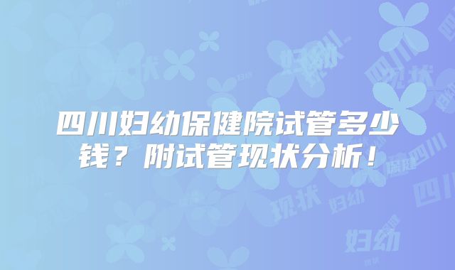 四川妇幼保健院试管多少钱？附试管现状分析！
