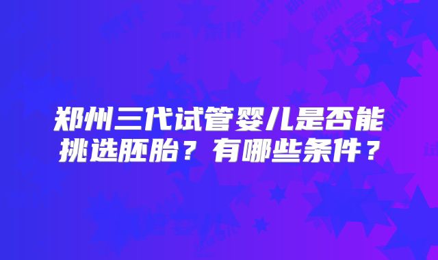 郑州三代试管婴儿是否能挑选胚胎？有哪些条件？