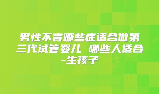 男性不育哪些症适合做第三代试管婴儿 哪些人适合-生孩子