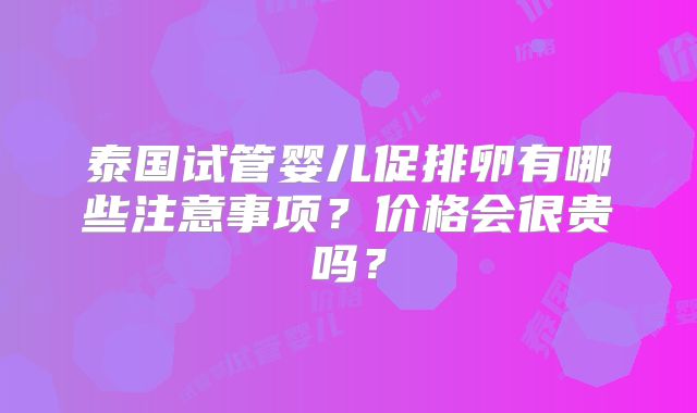 泰国试管婴儿促排卵有哪些注意事项？价格会很贵吗？