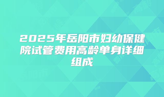2025年岳阳市妇幼保健院试管费用高龄单身详细组成