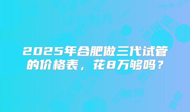2025年合肥做三代试管的价格表，花8万够吗？