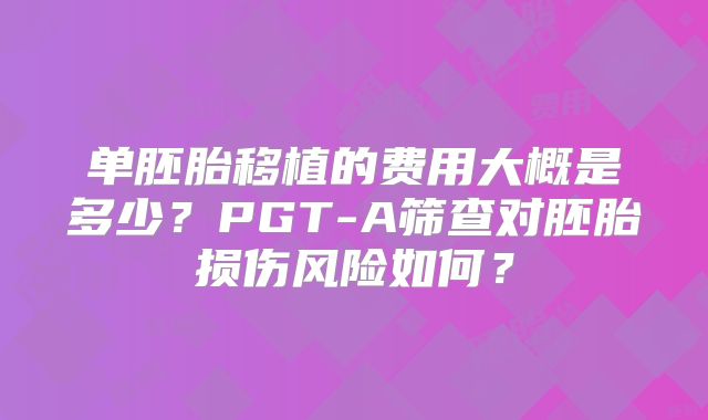单胚胎移植的费用大概是多少？PGT-A筛查对胚胎损伤风险如何？