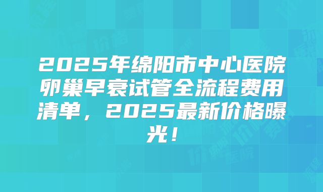 2025年绵阳市中心医院卵巢早衰试管全流程费用清单,2025最新价格曝光!