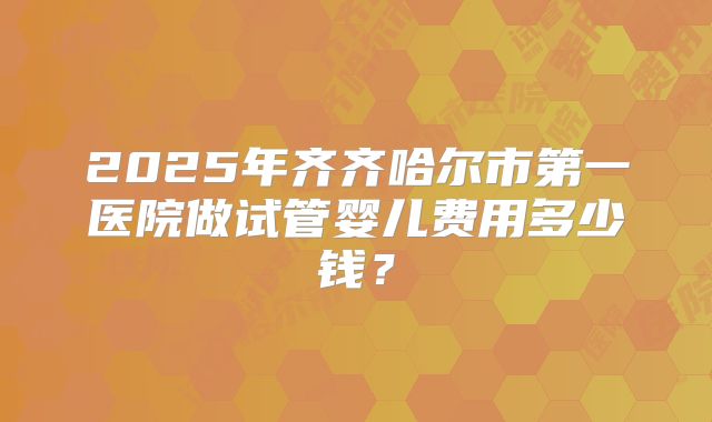 2025年齐齐哈尔市第一医院做试管婴儿费用多少钱？