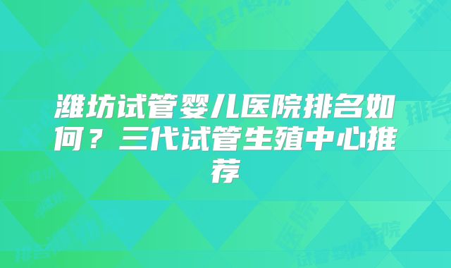 潍坊试管婴儿医院排名如何？三代试管生殖中心推荐