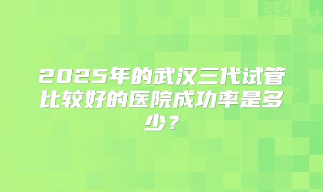 2025年的武汉三代试管比较好的医院成功率是多少？