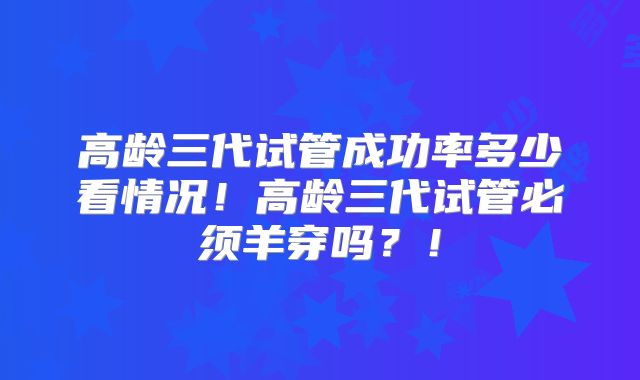 高龄三代试管成功率多少看情况！高龄三代试管必须羊穿吗？！