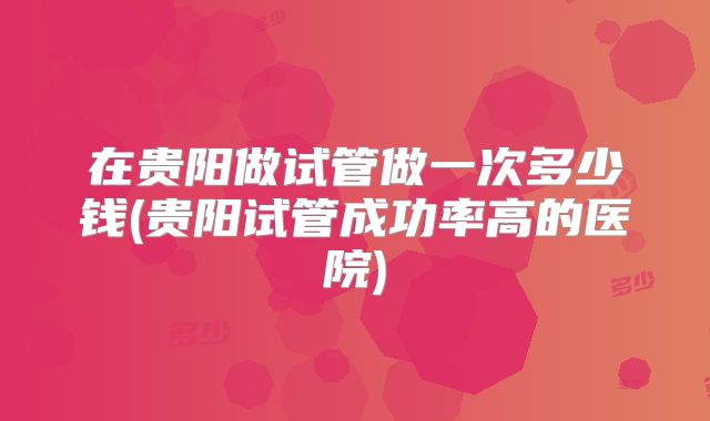 在贵阳做试管做一次多少钱(贵阳试管成功率高的医院)
