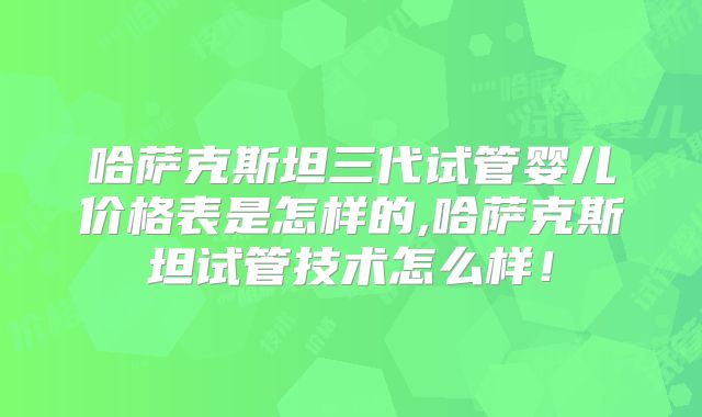 哈萨克斯坦三代试管婴儿价格表是怎样的,哈萨克斯坦试管技术怎么样！