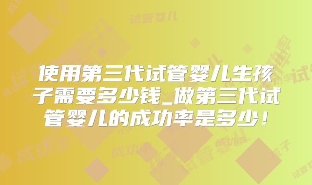 使用第三代试管婴儿生孩子需要多少钱_做第三代试管婴儿的成功率是多少!
