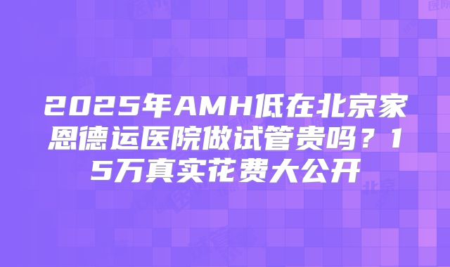 2025年AMH低在北京家恩德运医院做试管贵吗？15万真实花费大公开