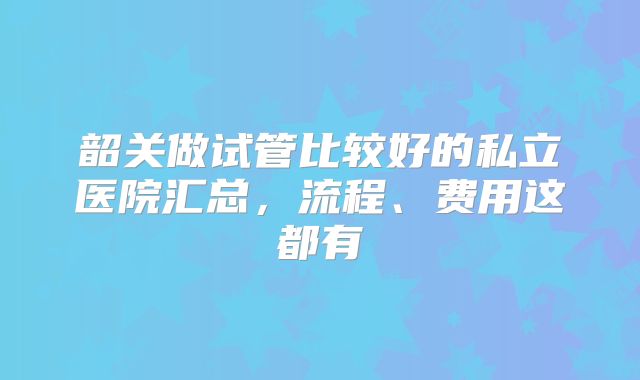 韶关做试管比较好的私立医院汇总，流程、费用这都有