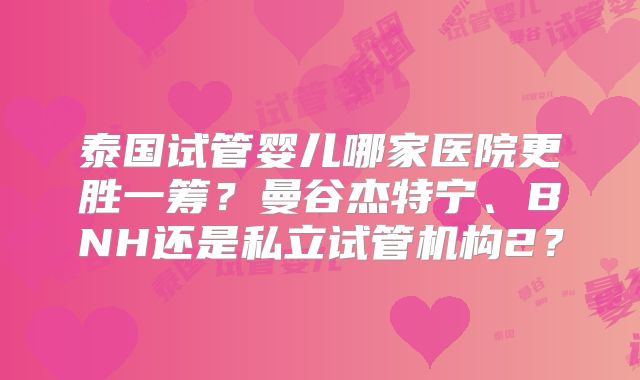 泰国试管婴儿哪家医院更胜一筹？曼谷杰特宁、BNH还是私立试管机构2？