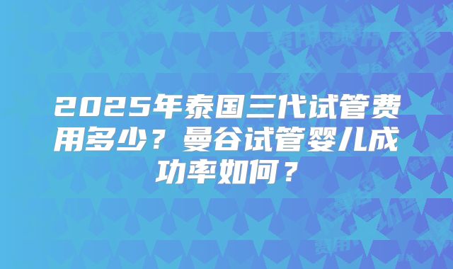 2025年泰国三代试管费用多少？曼谷试管婴儿成功率如何？