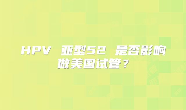 HPV 亚型52 是否影响做美国试管？