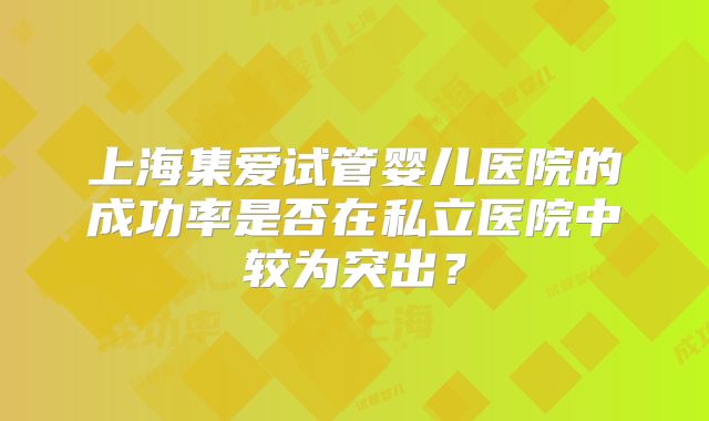 上海集爱试管婴儿医院的成功率是否在私立医院中较为突出？