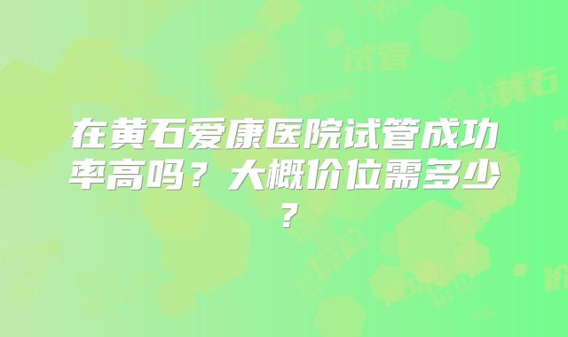 在黄石爱康医院试管成功率高吗?大概价位需多少?