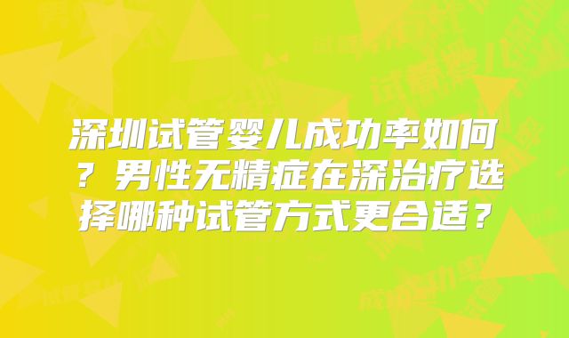 深圳试管婴儿成功率如何？男性无精症在深治疗选择哪种试管方式更合适？