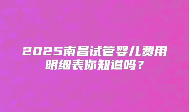 2025南昌试管婴儿费用明细表你知道吗？