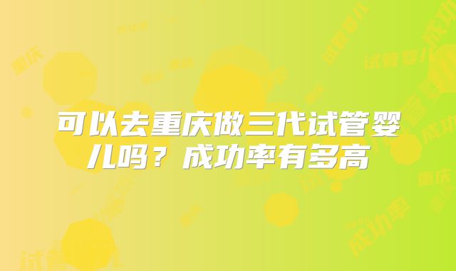 可以去重庆做三代试管婴儿吗？成功率有多高