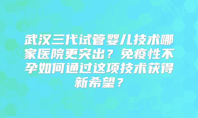武汉三代试管婴儿技术哪家医院更突出？免疫性不孕如何通过这项技术获得新希望？