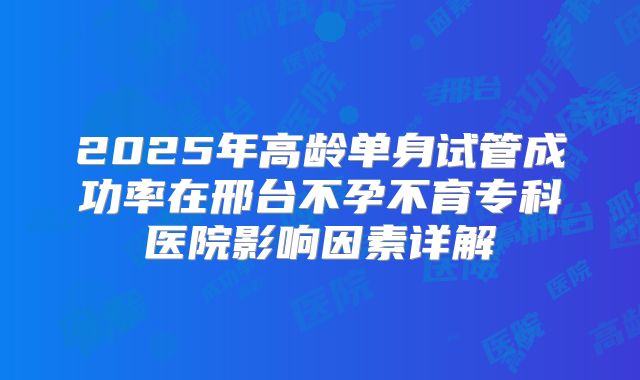 2025年高龄单身试管成功率在邢台不孕不育专科医院影响因素详解