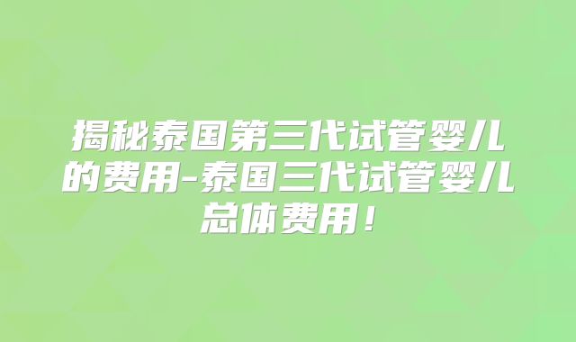 揭秘泰国第三代试管婴儿的费用-泰国三代试管婴儿总体费用！