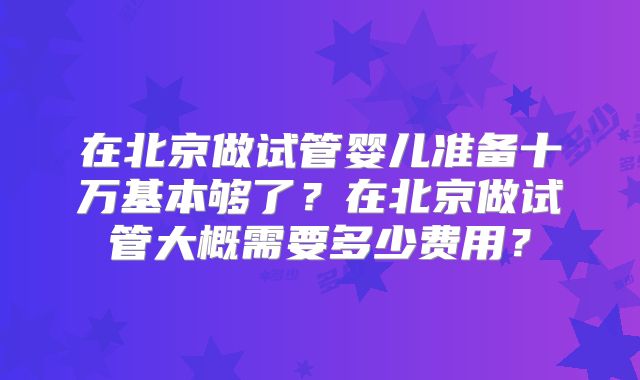 在北京做试管婴儿准备十万基本够了？在北京做试管大概需要多少费用？