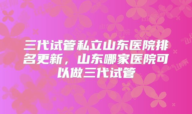三代试管私立山东医院排名更新,山东哪家医院可以做三代试管