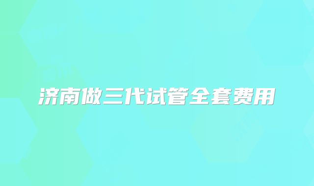 济南做三代试管全套费用